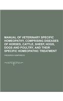 Manual of Veterinary Specific Homeopathy, Comprising Diseases of Horses, Cattle, Sheep, Hogs, Dogs and Poultry, and Their Specific Homeopathic Treatme