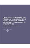 On Inebriety, Continuous and Periodical Considered as the Result of Physical Disease and Distinct from the Vice of Intemperance; Its Causes, Nature, T