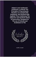Adams's new Arithmetic. Arithmetic, in Which The Principles of Operating by Numbers are Analytically Explained, and Synthetically Applied; Thus Combining The Inductive and Synthetic Mode of Instruction. Designed for The use of Schools and Academies