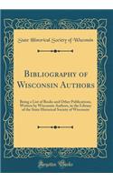 Bibliography of Wisconsin Authors: Being a List of Books and Other Publications, Written by Wisconsin Authors, in the Library of the State Historical Society of Wisconsin (Classic Reprint): Being a List of Books and Other Publications, Written by Wisconsin Authors, in the Library of the State Historical Society of Wisconsin (Classic Rep