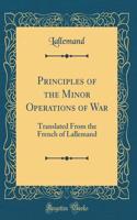 Principles of the Minor Operations of War: Translated From the French of Lallemand (Classic Reprint)