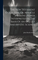 New Testament Occultism, Or, Miracle Working Power Interpreted As The Basis Of An Occult And Mystic Science