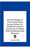 Our Own Religion in Ancient Persia Being Lectures Delivered in Oxford Presenting the Zend Avesta as Collated with Pre-Christian Exilic Pharisaism