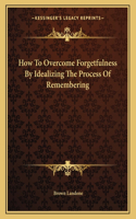 How To Overcome Forgetfulness By Idealizing The Process Of Remembering