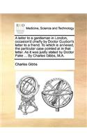 A Letter to a Gentleman in London, Occasion'd Chiefly by Doctor Guybon's Letter to a Friend. to Which Is Annexed, the Particular Case Pointed at in That Letter. as It Was Justly Stated by Doctor Pake ... by Charles Gibbs, M.A.