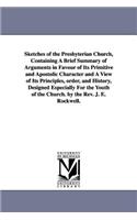 Sketches of the Presbyterian Church, Containing A Brief Summary of Arguments in Favour of Its Primitive and Apostolic Character and A View of Its Principles, order, and History, Designed Especially For the Youth of the Church. by the Rev. J. E. Roc