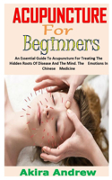 Acupuncture for Beginners: An Essential Guide To Acupuncture For Treating The Hidden Roots Of Disease And The Mind. The Emotions In Chinese Medicine