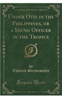 Under Otis in the Philippines, or a Young Officer in the Tropics (Classic Reprint)