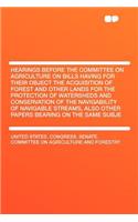 Hearings Before the Committee on Agriculture on Bills Having for Their Object the Acquisition of Forest and Other Lands for the Protection of Watersheds and Conservation of the Navigability of Navigable Streams, Also Other Papers Bearing on the Sam