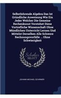 Selbstlehrende Algebra Das Ist Gründliche Anweisung Wie Ein Jeder Welcher Die Gemeine Rechenkunst Verstehet Diese Vortrefliche Wissenschaft Ohne Mündlichen Unterricht Lernen Und Mittelst Derselben Alle Schwere Rechnungsvorfälle ... Ohne Schwierigke