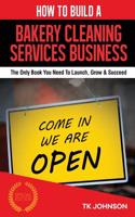 How to Build a Bakery Cleaning Services Business: The Only Book You Need to Launch, Grow & Succeed: The Only Book You Need to Launch, Grow & Succeed