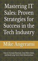 Mastering IT Sales: Proven Strategies for Success in the Tech Industry: How to Increase Revenue, Close More Deals, and Build Long-Term Client Relationships