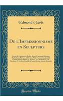 De l'Impressionnisme en Sculpture: Lettres Et Opinions de Rodin, Rosso, Constantin Meunier, Bartholomé, Frémiet, J. Desbois, Félix Charpentier, Camille Claudel, Claude Monet, C. Pissarro, J.-F. Raffaëlli, L.-W. Hawkins, G. Geffroy, Camille de Saint