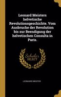 Leonard Meisters helvetische Revolutionsgeschichte. Vom Ausbruche der Revolution bis zur Beendigung der helvetischen Consulta in Paris.