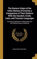 The Eastern Origin of the Celtic Nations Proved by a Comparison of Their Dialects with the Sanskrit, Greek, Latin, and Teutonic Languages