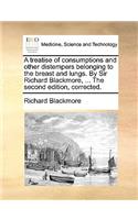 Treatise of Consumptions and Other Distempers Belonging to the Breast and Lungs. by Sir Richard Blackmore, ... the Second Edition, Corrected.