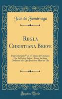 Regla Christiana Breve: Para Ordenar La Vida Y Tiempo del Cristiano Que Se Quiere Salvar Y Tener Su Alma Dispuesta Para Que Jesucristo More En Ella (Classic Reprint)