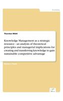 Knowledge Management as a strategic resource - an analysis of theoretical principles and managerial implications for creating and transferring knowledge to gain sustainable competitive advantage