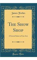 The Show Shop: A Farcical Satire in Four Acts (Classic Reprint): A Farcical Satire in Four Acts (Classic Reprint)