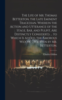 Life of Mr. Thomas Betterton, the Late Eminent Tragedian. Wherein the Action and Utterance of the Stage, Bar, and Pulpit, Are Distinctly Consider'd. ... to Which Is Added, the Amorous Widow, ... Written by Mr. Betterton.