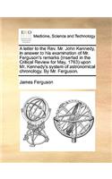 A Letter to the Rev. Mr. John Kennedy, in Answer to His Examination of Mr. Ferguson's Remarks (Inserted in the Critical Review for May, 1763) Upon Mr. Kennedy's System of Astronomical Chronology. by Mr. Ferguson.