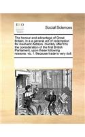 The honour and advantage of Great Britain, in a a general act of redemption for insolvent debtors. Humbly offer'd to the consideration of the first British Parliament, upon these following reasons