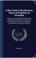 New Guide to the Museum, Palace and Gardens of Versailles: Being an Exact Description Drawn Up by Galleries, Apartments and Numbers of the Paintings, Portraits and Sculptures of the Palace, Its Yards and Gar