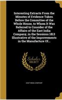 Interesting Extracts From the Minutes of Evidence Taken Before the Committee of the Whole House, to Whom It Was Referred to Consider of the Affairs of the East India Company, in the Sessions 1813 Illustrative of the Improvements in the Manufacture