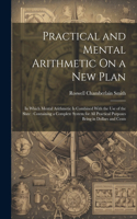 Practical and Mental Arithmetic On a New Plan: In Which Mental Arithmetic Is Combined With the Use of the Slate: Containing a Complete System for All Practical Purposes Being in Dollars and Cents