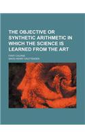 The Objective or Synthetic Arithmetic in Which the Science Is Learned from the Art; First Course: (English)