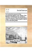 An Authentick account of the proceedings against John Wilkes, Esq; Member of Parliament for Aylesbury, and late colonel of the Buckinghamshire militia. Containing all the papers relative to this interesting affair