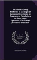 American Railway Problems in the Light of European Experience, or, Government Regulations vs. Government Operation of Railways [electronic Resource]