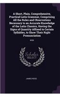 A Short, Plain, Comprehensive, Practical Latin Grammar, Comprising All the Rules and Observations Necessary to an Accurate Knowledge of the Latin Classics, Having the Signs of Quantity Affixed to Certain Syllables, to Show Their Right Pronunciation: With