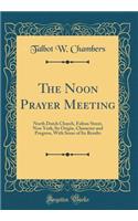 The Noon Prayer Meeting: North Dutch Church, Fulton Street, New York; Its Origin, Character and Progress, With Some of Its Results (Classic Reprint)