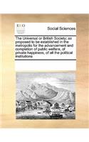 The Universal or British Society; As Proposed to Be Established in the Metropolis for the Advancement and Completion of Public Welfare, of Private Happiness, of All the Political Institutions