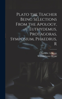 Plato the Teacher Being Selections From the Apology, Euthydemus, Protagoras, Symposium, Phaedrus, R