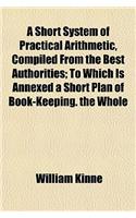 A Short System of Practical Arithmetic, Compiled from the Best Authorities; To Which Is Annexed a Short Plan of Book-Keeping. the Whole: (English)