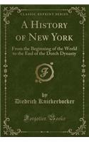 A History of New York: From the Beginning of the World to the End of the Dutch Dynasty (Classic Reprint): From the Beginning of the World to the End of the Dutch Dynasty (Classic Reprint)