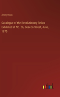 Catalogue of the Revolutionary Relics Exhibited at No. 56, Beacon Street, June, 1875