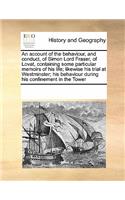 An Account of the Behaviour, and Conduct, of Simon Lord Fraser, of Lovat, Containing Some Particular Memoirs of His Life; Likewise His Trial at Westminster; His Behaviour During His Confinement in the Tower: (English)