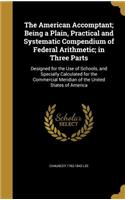 The American Accomptant; Being a Plain, Practical and Systematic Compendium of Federal Arithmetic; in Three Parts: (English)