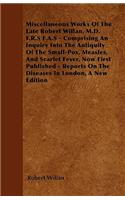 Miscellaneous Works of the Late Robert Willan, M.D. F.R.S F.A.S - Comprising an Inquiry Into the Antiquity of the Small-Pox, Measles, and Scarlet Feve