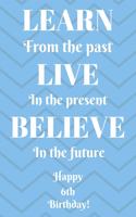 Learn From The Past Live In The Present Believe In The Future Happy 6th Birthday!: Learn From The Past 6th Birthday Card Quote Journal / Notebook / Diary / Greetings / Appreciation Gift (6 x 9 - 110 Blank Lined Pages)