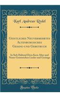 Geistliches Neuvermehrtes Altenburgisches Gesang-Und Gebetbuch: In Sich Haltend Dern Kern Alter Und Neuer Geistreichen Lieder Und GesÃ¤nge (Classic Reprint)