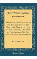 A Discourse Pronounced on the Inauguration of the New Hall, March 11, 1872, of the Historical Society of Pennsylvania, No; 820 Spruce Street, Philadelphia (Classic Reprint)