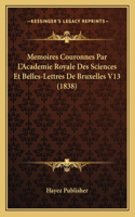 Memoires Couronnes Par L'Academie Royale Des Sciences Et Belles-Lettres De Bruxelles V13 (1838): (French)