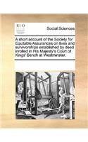 A Short Account of the Society for Equitable Assurances on Lives and Survivorships Established by Deed Inrolled in His Majesty's Court of Kings' Bench at Westminster.