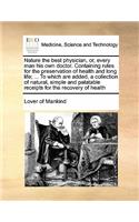 Nature the best physician, or, every man his own doctor. Containing rules for the preservation of health and long life; ... To which are added, a collection of natural, simple and palatable receipts for the recovery of health