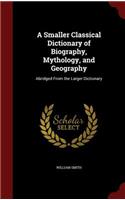 A Smaller Classical Dictionary of Biography, Mythology, and Geography: Abridged from the Larger Dictionary