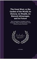 Great West, or the Garden of the World; its History, its Wealth, its Natural Advantages, and its Future: Also Comprising a Complete Guide to Emigrants, With a Full Description of the Different Routes Westward